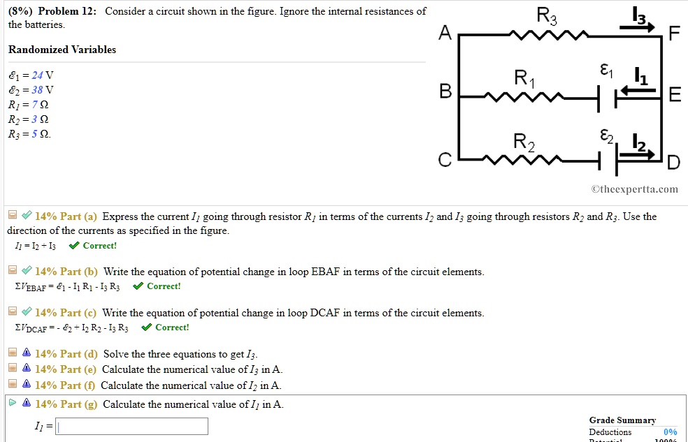 (8%) Problem 12: Consider a circuit shown in the figure. Ignore the internal resistances of the batteries.
Randomized Variables
?1 = 24 V
?2 = 38 V
R1 = 7 ?
R2 = 3 ?
R3 = 5 ?
14% Part (a) Express the current I1 going through resistor R1 in terms of the currents I2 and I3 going through resistors R2 and R3. Use the direction of the currents as specified in the figure.
I1 = I2 + I3 Correct!
14% Part (b) Write the equation of potential change in loop EBAF in terms of the circuit elements.
?VEBAF = ?1 - I1 R1 - I3 R3 Correct!
14% Part (c) Write the equation of potential change in loop DCAF in terms of the circuit elements.
?VDCAF = - ?2 + I2 R2 - I3 R3 Correct!
14% Part (d) Solve the three equations to get I3.
14% Part (e) Calculate the numerical value of I3 in A.
14% Part (f) Calculate the numerical value of I2 in A.
14% Part (g) Calculate the numerical value of I1 in A.
I1 =
