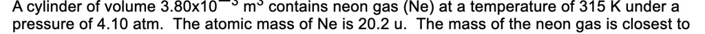 A cylinder of volume 3.80x10^-3 m^3 contains neon gas (Ne) at a temperature of 315 K under a pressure of 4.10 atm. The atomic mass of Ne is 20.2 u. The mass of the neon gas is closest to
