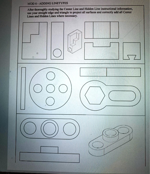 MOD 6 - ADDING LINETYPES
After thoroughly studying the Center Line and Hidden Line instructional information,
use your straight edge and triangle to project all surfaces and correctly add all Center
Lines and Hidden Lines where necessary.