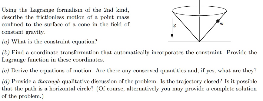 Using the Lagrange formalism of the 2nd kind,
describe the frictionless motion of a point mass
confined to the surface of a cone in the field of
constant gravity.
(a) What is the constraint equation?
m
g
(b) Find a coordinate transformation that automatically incorporates the constraint. Provide the
Lagrange function in these coordinates.
(c) Derive the equations of motion. Are there any conserved quantities and, if yes, what are they?
(d) Provide a thorough qualitative discussion of the problem. Is the trajectory closed? Is it possible
that the path is a horizontal circle? (Of course, alternatively you may provide a complete solution
of the problem.)