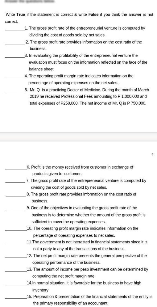 Write True if the statement is correct     write False if you think the answer is not
correct.
1. The gross profit rate of the entrepreneurial venture is computed by
dividing the cost of goods sold by net sales.
2. The gross profit rate provides information on the cost ratio of the
business.
3. In evaluating the profitability of the entrepreneurial venture the
evaluation must focus on the information reflected on the face of the
balance sheet.
4. The operating profit margin rate indicates information on the
percentage of operating expenses on the net sales.
5. Mr. Q is a practicing Doctor of Medicine. During the month of March
2019 he received Professional Fees amounting to P 1,000,000 and
total expenses of P250,000. The net income of Mr. Q is P 750,000.
6. Profit is the money received from customer in exchange of
products given to customer.
7. The gross profit rate of the entrepreneurial venture is computed by
dividing the cost of goods sold by net sales.
8. The gross profit rate provides information on the cost ratio of
business.
9. One of the objectives in evaluating the gross profit rate of the
business is to determine whether the amount of the gross profit is
sufficient to cover the operating expenses.
10. The operating profit margin rate indicates information on the
percentage of operating expenses to net sales.
11 The government is not interested in financial statements since it is
not a party to any of the transactions of the business.
12. The net profit margin rate presents the general perspective of the
operating performance of the business.
13. The amount of income per peso investment can be determined by
computing the net profit margin rate.
14.In normal situation, it is favorable for the business to have high
inventory
15. Preparation     presentation of the financial statements of the entity is
the primary responsibility of an accountant.