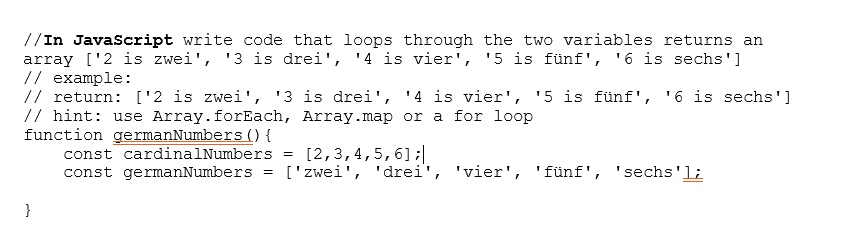 //In JavaScript write code that loops through the two variables returns an
array ['2 is zwei', '3 is drei', '4 is vier', '5 is fünf', '6 is sechs']
// example:
// return: ['2 is zwei', '3 is drei', '4 is vier', '5 is fünf', '6 is sechs']
// hint: use Array.forEach, Array.map or a for loop
function germanNumbers() 

const cardinalNumbers = [2,3,4,5,6];
const germanNumbers = ['zwei', 'drei', 'vier', 'fünf', 'sechs'];