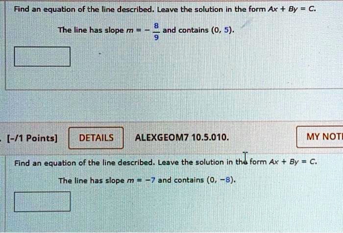 Find an equation of the line described. Leave the solution in the form Ax + By = C.
The line has slope m = -(8)/(9) and contains (0, 5).
[-/1 Points]
DETAILS
ALEXGEOM7 10.5.010.
Find an equation of the line described. Leave the solution in the form Ax + By = C.
The line has slope m = -7 and contains (0, -8).