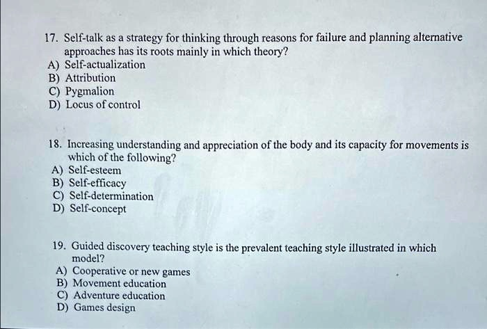 17. Self-talk as a strategy for thinking through reasons for failure and planning alternative
approaches has its roots mainly in which theory?
A) Self-actualization
B) Attribution
C) Pygmalion
D) Locus of control
18. Increasing understanding and appreciation of the body and its capacity for movements is
which of the following?
A) Self-esteem
B) Self-efficacy
C) Self-determination
D) Self-concept
19. Guided discovery teaching style is the prevalent teaching style illustrated in which
model?
A) Cooperative or new games
B) Movement education
C) Adventure education
D) Games design