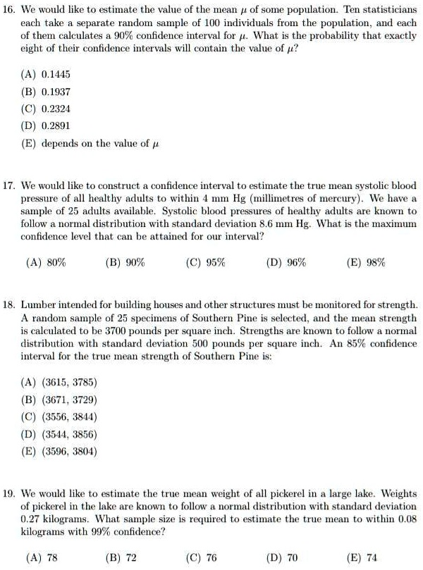 16. We would like to estimate the value of the mean ? of some population. Ten statisticians each take a separate random sample of 100 individuals from the population, and each of them calculates a 90% confidence interval for ?. What is the probability that exactly eight of their confidence intervals will contain the value of ??

(A) 0.1445
(B) 0.1937
(C) 0.2324
(D) 0.2891
(E) depends on the value of ?

17. We would like to construct a confidence interval to estimate the true mean systolic blood pressure of all healthy adults to within 4 mm Hg (millimetres of mercury). We have a sample of 25 adults available. Systolic blood pressures of healthy adults are known to follow a normal distribution with standard deviation 8.6 mm Hg. What is the maximum confidence level that can be attained for our interval?

(A) 80% (B) 90% (C) 95% (D) 96% (E) 98%

18. Lumber intended for building houses and other structures must be monitored for strength. A random sample of 25 specimens of Southern Pine is selected, and the mean strength is calculated to be 3700 pounds per square inch. Strengths are known to follow a normal distribution with standard deviation 500 pounds per square inch. An 85% confidence interval for the true mean strength of Southern Pine is:

(A) (3615, 3785)
(B) (3671, 3729)
(C) (3556, 3844)
(D) (3544, 3856)
(E) (3596, 3804)

19. We would like to estimate the true mean weight of all pickerel in a large lake. Weights of pickerel in the lake are known to follow a normal distribution with standard deviation 0.27 kilograms. What sample size is required to estimate the true mean to within 0.08 kilograms with 99% confidence?

(A) 78 (B) 72 (C) 76 (D) 70 (E) 74