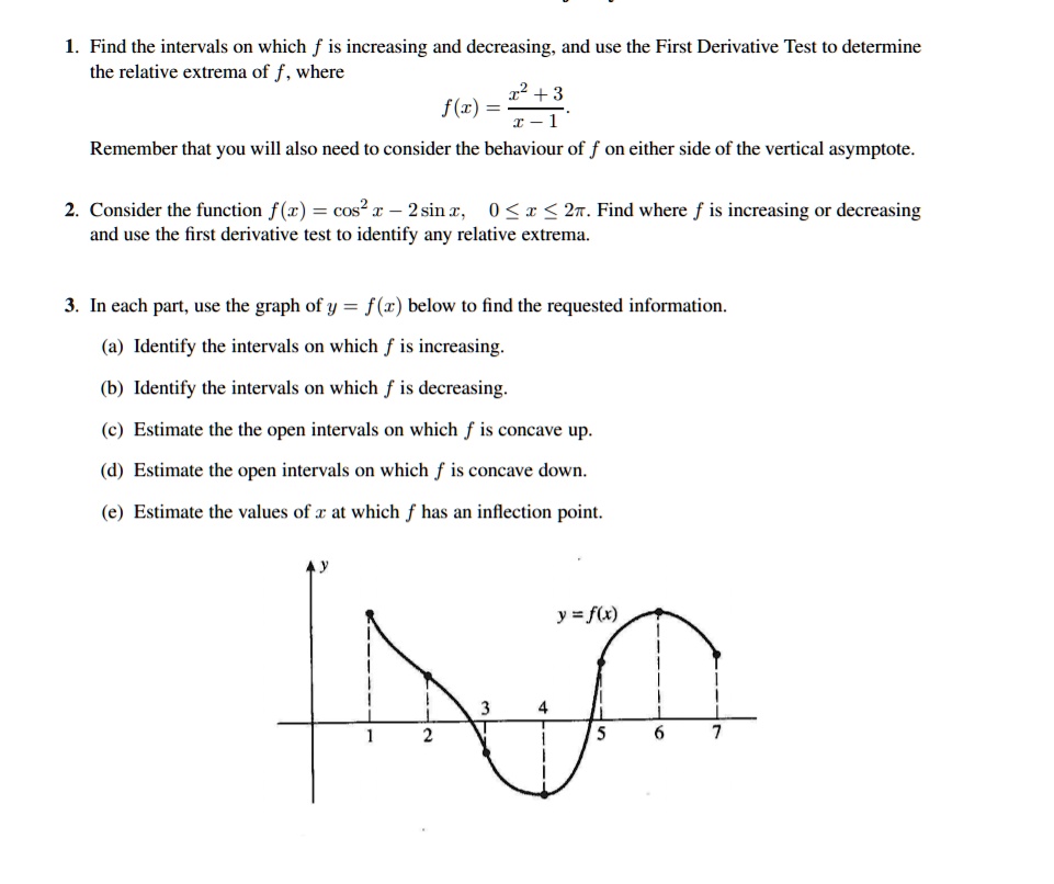 1. Find the intervals on which f is increasing and decreasing, and use the First Derivative Test to determine
the relative extrema of f, where
f(x) = (x^2 + 3) / (x - 1)
Remember that you will also need to consider the behaviour of f on either side of the vertical asymptote.
2. Consider the function f(x) = cos^2 x - 2 sin x, 0 <= x <= 2pi. Find where f is increasing or decreasing
and use the first derivative test to identify any relative extrema.
3. In each part, use the graph of y = f(x) below to find the requested information.
(a) Identify the intervals on which f is increasing.
(b) Identify the intervals on which f is decreasing.
(c) Estimate the the open intervals on which f is concave up.
(d) Estimate the open intervals on which f is concave down.
(e) Estimate the values of x at which f has an inflection point.