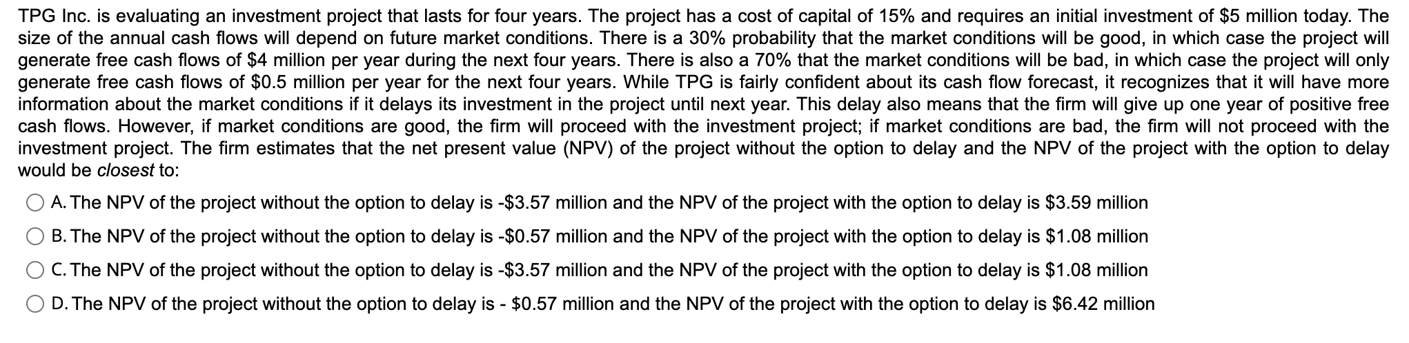 TPG Inc. is evaluating an investment project that lasts for four years. The project has a cost of capital of 15% and requires an initial investment of $5 million today. The size of the annual cash flows will depend on future market conditions. There is a 30% probability that the market conditions will be good, in which case the project will generate free cash flows of $4 million per year during the next four years. There is also a 70% that the market conditions will be bad, in which case the project will only generate free cash flows of $0.5 million per year for the next four years. While TPG is fairly confident about its cash flow forecast, it recognizes that it will have more information about the market conditions if it delays its investment in the project until next year. This delay also means that the firm will give up one year of positive free cash flows. However, if market conditions are good, the firm will proceed with the investment project; if market conditions are bad, the firm will not proceed with the investment project. The firm estimates that the net present value (NPV) of the project without the option to delay and the NPV of the project with the option to delay would be closest to:
A. The NPV of the project without the option to delay is -3.57 million and the NPV of the project with the option to delay is3.59 million
B. The NPV of the project without the option to delay is -0.57 million and the NPV of the project with the option to delay is1.08 million
C. The NPV of the project without the option to delay is -3.57 million and the NPV of the project with the option to delay is1.08 million
D. The NPV of the project without the option to delay is - 0.57 million and the NPV of the project with the option to delay is6.42 million