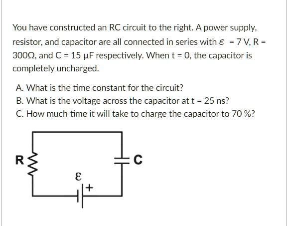 You have constructed an RC circuit to the right. A power supply, resistor, and capacitor are all connected in series with epsilon = 7 V, R = 300Omega, and C = 15 muF respectively. When t = 0, the capacitor is completely uncharged.
A. What is the time constant for the circuit?
B. What is the voltage across the capacitor at t = 25 ns?
C. How much time it will take to charge the capacitor to 70%?