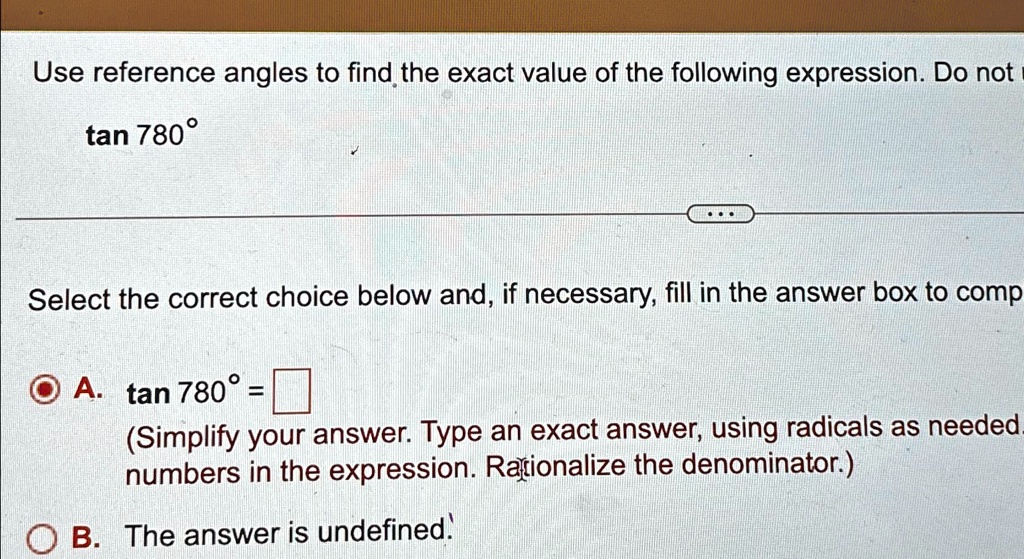 Use reference angles to find the exact value of the following expression. Do not
tan 780°
Select the correct choice below and, if necessary, fill in the answer box to comp
A. tan 780° = 
(Simplify your answer. Type an exact answer, using radicals as needed.
numbers in the expression. Rationalize the denominator.)
B. The answer is undefined.