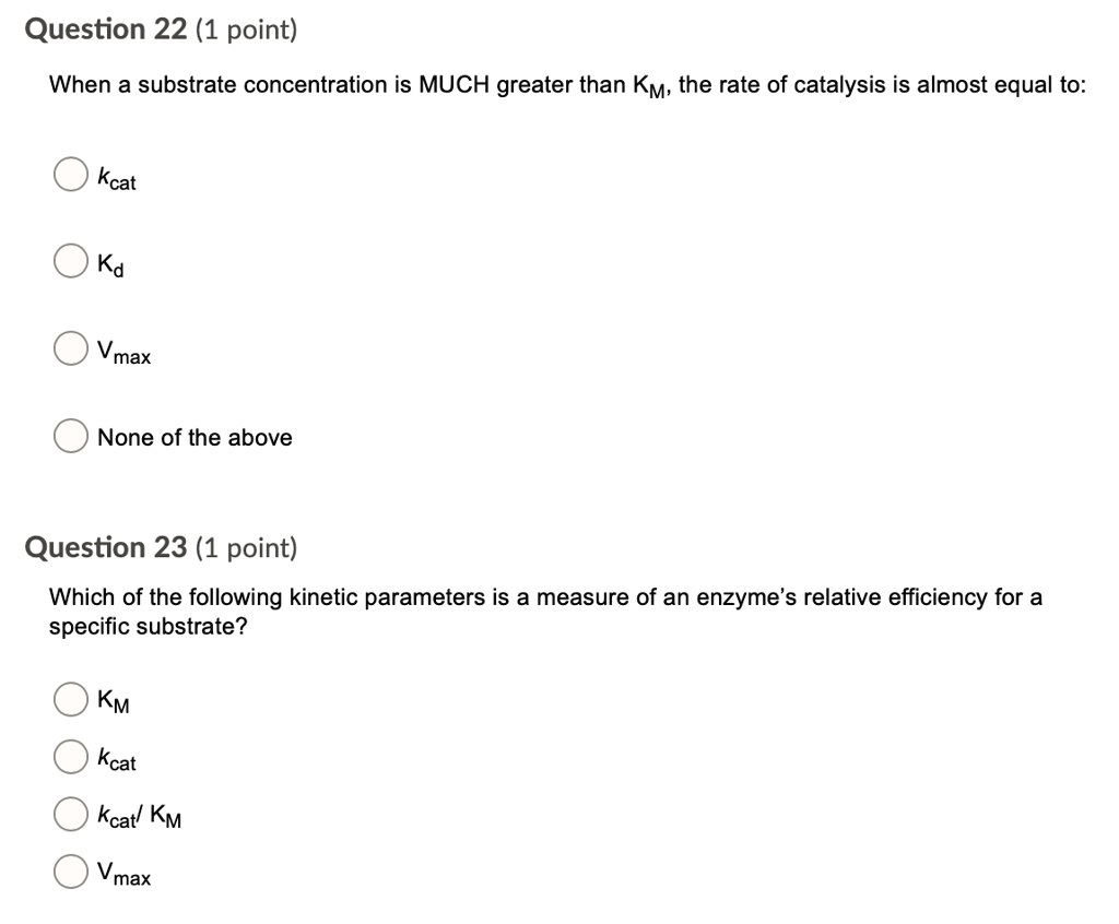 Question 22 (1 point)
When a substrate concentration is MUCH greater than KM, the rate of catalysis is almost equal to:
kcat
Kd
Vmax
None of the above

Question 23 (1 point)
Which of the following kinetic parameters is a measure of an enzyme's relative efficiency for a specific substrate?
KM
kcat
kcat/ KM
Vmax
