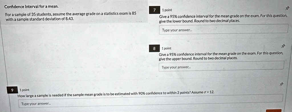 Confidence Interval for a mean.
For a sample of 35 students, assume the average grade on a statistics exam is 85
with a sample standard deviation of 8.43.
7 1 point
Give a 95% confidence interval for the mean grade on the exam. For this question,
give the lower bound. Round to two decimal places.
Type your answer...
8 1 point
Give a 95% confidence interval for the mean grade on the exam. For this question,
give the upper bound. Round to two decimal places.
Type your answer...
9 1 point
How large a sample is needed if the sample mean grade is to be estimated with 90% confidence to within 2 points? Assume $\sigma = 12$.
Type your answer...