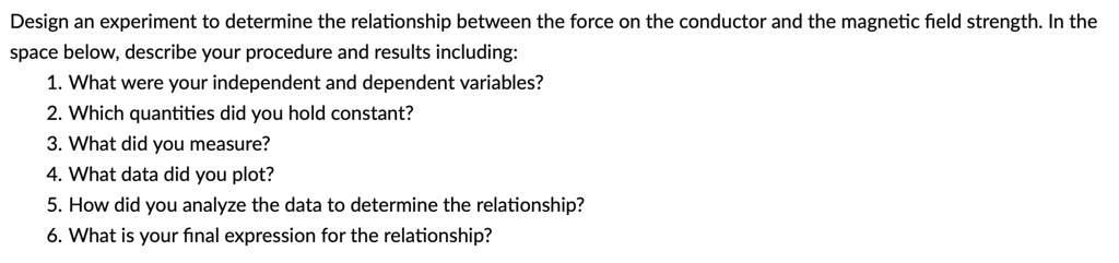 Design an experiment to determine the relationship between the force on the conductor and the magnetic field strength. In the space below, describe your procedure and results including:
1. What were your independent and dependent variables?
2. Which quantities did you hold constant?
3. What did you measure?
4. What data did you plot?
5. How did you analyze the data to determine the relationship?
6. What is your final expression for the relationship?