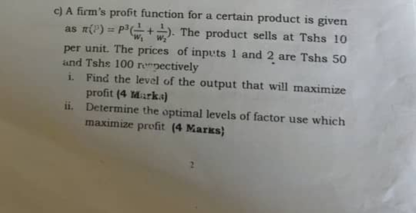 c) A firm's profit function for a certain product is given as pi(P) = P^3(frac1w1 + frac1w2). The product sells at Tshs 10 per unit. The prices of inputs 1 and 2 are Tshs 50 and Tshs 100 respectively
i. Find the level of the output that will maximize profit (4 Marks)
ii. Determine the optimal levels of factor use which maximize profit (4 Marks)