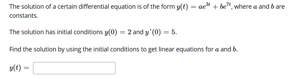 The solution of a certain differential equation is of the form y(t) = ae^3t + be^7t, where a and b are constants.

The solution has initial conditions y(0) = 2 and y'(0) = 5.

Find the solution by using the initial conditions to get linear equations for a and b.

y(t) =