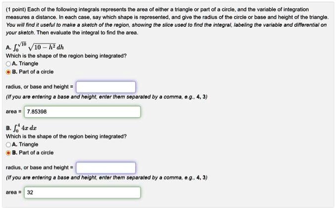 (1 point) Each of the following integrals represents the area of either a triangle or part of a circle, and the variable of integration measures a distance. In each case, say which shape is represented, and give the radius of the circle or base and height of the triangle. You will find it useful to make a sketch of the region, showing the slice used to find the integral, labeling the variable and differential on your sketch. Then evaluate the integral to find the area.

A. ???¹? ?10 - h² dh
Which is the shape of the region being integrated?
A. Triangle
B. Part of a circle

radius, or base and height =
(If you are entering a base and height, enter them separated by a comma, e.g., 4, 3)

area = 7.85398

B. ??? 4x dx
Which is the shape of the region being integrated?
A. Triangle
B. Part of a circle

radius, or base and height =
(If you are entering a base and height, enter them separated by a comma, e.g., 4, 3)

area = 32