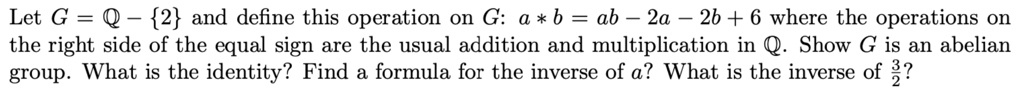 Let G = mathbbQ - 2 and define this operation on G: a * b = ab - 2a - 2b + 6 where the operations on the right side of the equal sign are the usual addition and multiplication in mathbbQ. Show G is an abelian group. What is the identity? Find a formula for the inverse of a? What is the inverse of frac32?