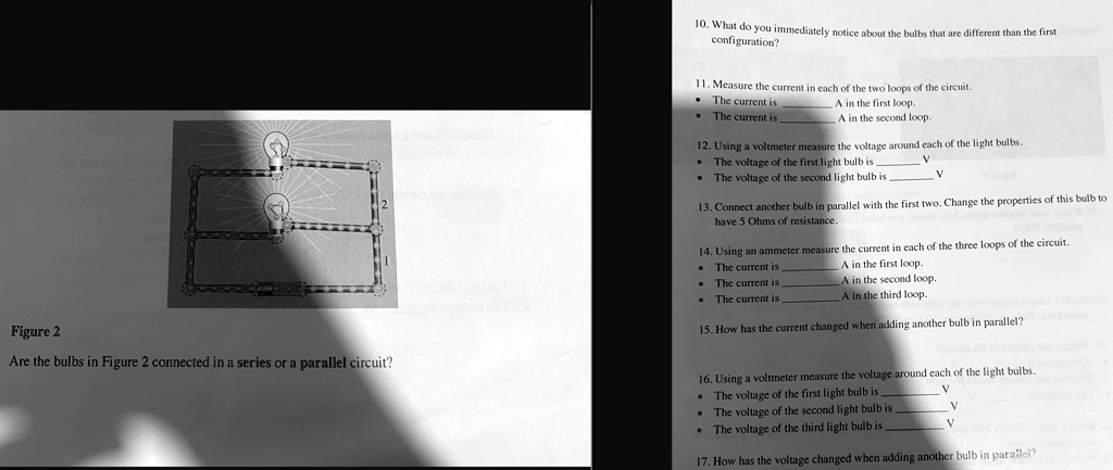 2
10. What do you immediately notice about the bulbs that are different than the first
configuration?
11. Measure the current in each of the two loops of the circuit.
The current is  A in the first loop.
The current is  A in the second loop.
12. Using a voltmeter measure the voltage around each of the light bulbs.
The voltage of the first light bulb is  V
The voltage of the second light bulb is  V
13. Connect another bulb in parallel with the first two. Change the properties of this bulb to
have 5 Ohms of resistance.
14. Using an ammeter measure the current in each of the three loops of the circuit.
The current is  A in the first loop.
The current is  A in the second loop.
The current is  A in the third loop.
Figure 2
Are the bulbs in Figure 2 connected in a series or a parallel circuit?
15. How has the current changed when adding another bulb in parallel?
16. Using a voltmeter measure the voltage around each of the light bulbs.
The voltage of the first light bulb is  V
The voltage of the second light bulb is  V
The voltage of the third light bulb is  V
17. How has the voltage changed when adding another bulb in parallel?