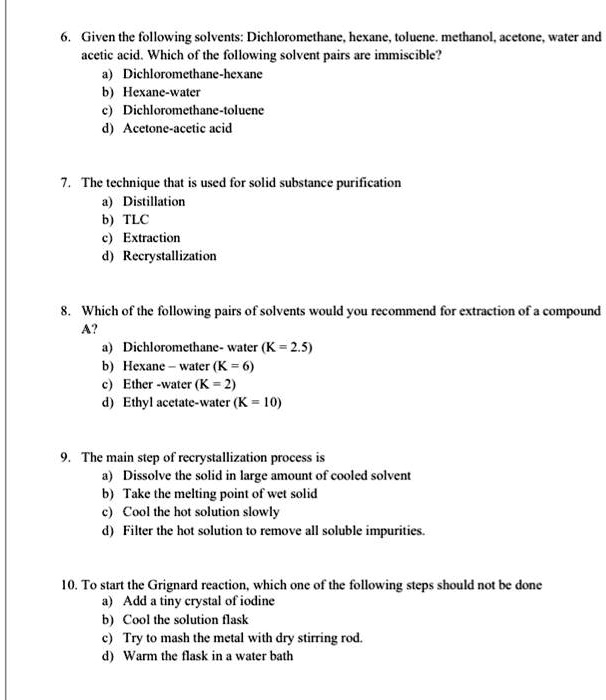 6. Given the following solvents: Dichloromethane, hexane, toluene. methanol, acetone, water and
acetic acid. Which of the following solvent pairs are immiscible?
a) Dichloromethane-hexane
b) Hexane-water
c) Dichloromethane-toluene
d) Acetone-acetic acid

7. The technique that is used for solid substance purification
a) Distillation
b) TLC
c) Extraction
d) Recrystallization

8. Which of the following pairs of solvents would you recommend for extraction of a compound
A?
a) Dichloromethane- water (K = 2.5)
b) Hexane - water (K = 6)
c) Ether -water (K = 2)
d) Ethyl acetate-water (K = 10)

9. The main step of recrystallization process is
a) Dissolve the solid in large amount of cooled solvent
b) Take the melting point of wet solid
c) Cool the hot solution slowly
d) Filter the hot solution to remove all soluble impurities.

10. To start the Grignard reaction, which one of the following steps should not be done
a) Add a tiny crystal of iodine
b) Cool the solution flask
c) Try to mash the metal with dry stirring rod.
d) Warm the flask in a water bath