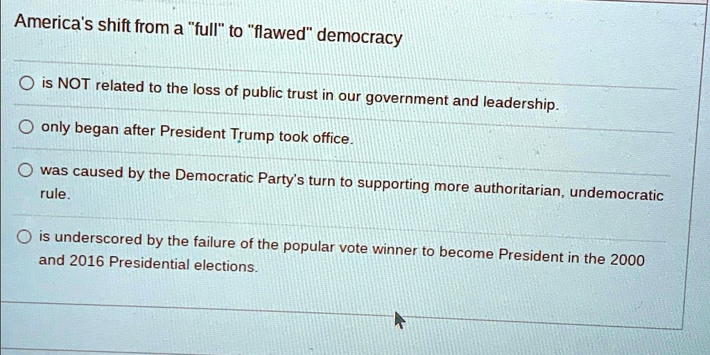 America's shift from a "full" to "flawed" democracy
? is NOT related to the loss of public trust in our government and leadership.
? only began after President Trump took office.
? was caused by the Democratic Party's turn to supporting more authoritarian, undemocratic
rule.
? is underscored by the failure of the popular vote winner to become President in the 2000
and 2016 Presidential elections.