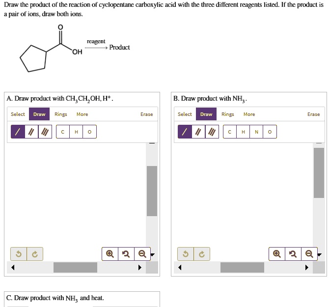 Draw the product of the reaction of cyclopentane carboxylic acid with the three different reagents listed. If the product is a pair of ions, draw both ions.
reagent Product
OH
A. Draw product with CH3CH2OH, H+.
B. Draw product with NH3.
C. Draw product with NH3 and heat.