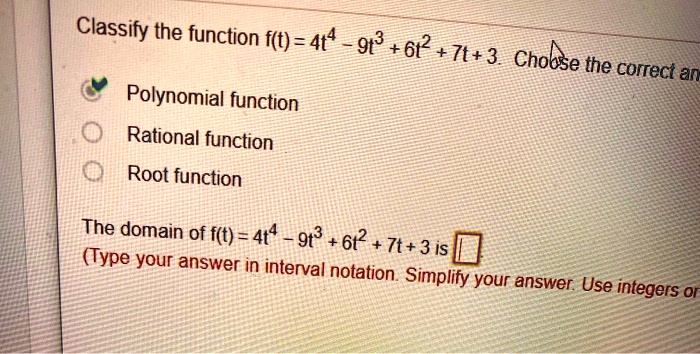 Classify the function f(t) = 4t^4 - 9t^3 + 6t^2 + 7t + 3. Choose the correct answer.
Polynomial function
Rational function
Root function
The domain of f(t) = 4t^4 - 9t^3 + 6t^2 + 7t + 3 is
(Type your answer in interval notation. Simplify your answer. Use integers or