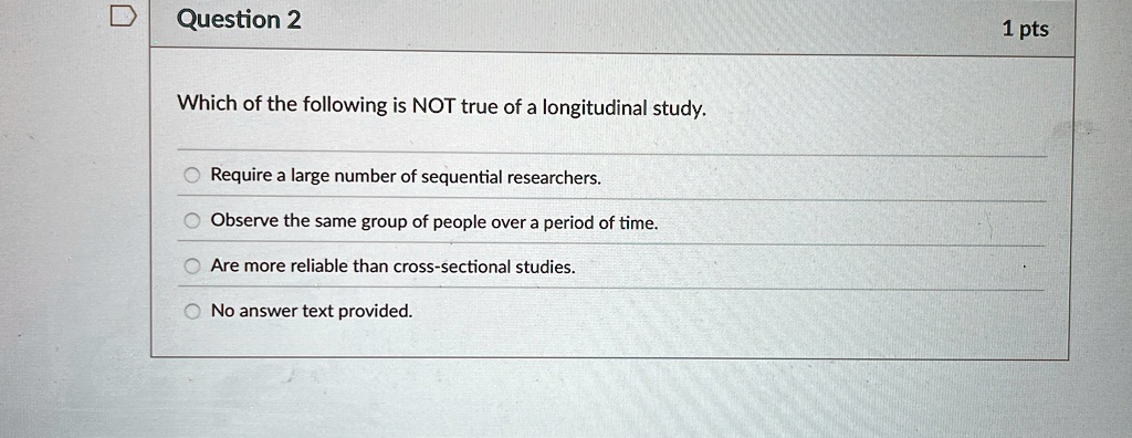 Question 2
Which of the following is NOT true of a longitudinal study.
Require a large number of sequential researchers.
Observe the same group of people over a period of time.
Are more reliable than cross-sectional studies.
No answer text provided.
1 pts