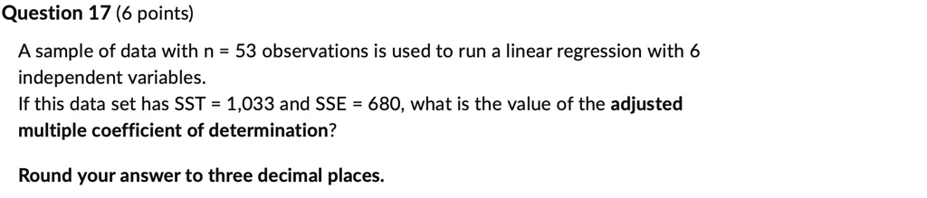 Question 17 (6 points)
A sample of data with n = 53 observations is used to run a linear regression with 6
independent variables.
If this data set has SST = 1,033 and SSE = 680, what is the value of the adjusted
multiple coefficient of determination?
Round your answer to three decimal places.