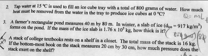2. Tap water at 15 °C is used to fill an ice cube tray with a total of 800 grams of water. How much heat must be removed from the water in the tray to produce ice cubes at 0 °C?
3. A farmer's rectangular pond measures 40 m by 80 m. In winter, a slab of ice (dice = 917 kg/m³) forms on the pond. If the mass of the ice slab is 1.76 x 10? kg, how thick is it?
4. A stack of college textbooks rests on a shelf in a closet. The total mass of the stack is 16 kg. If the bottom-most book on the stack measures 20 cm by 30 cm, how much pressure does the stack exert on the shelf?