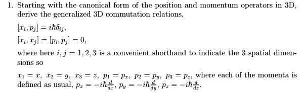 1. Starting with the canonical form of the position and momentum operators in 3D, derive the generalized 3D commutation relations,
[xi, pj] = iħδij,
[xi, xj] = [pi, pj] = 0,
where here i, j = 1, 2, 3 is a convenient shorthand to indicate the 3 spatial dimensions so
x1 = x, x2 = y, x3 = z, p1 = px, p2 = py, p3 = pz, where each of the momenta is defined as usual, px = -iħ(d)/(dx), py = -iħ(d)/(dy), pz = -iħ(d)/(dz).