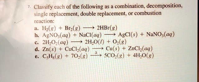 7. Classify each of the following as a combination, decomposition, single replacement, double replacement, or combustion reaction:
a. H2(g) + Br2(g) ? 2HBr(g)
b. AgNO3(aq) + NaCl(aq) ? AgCl(s) + NaNO3(aq)
c. 2H2O2(aq) ? 2H2O(l) + O2(g)
d. Zn(s) + CuCl2(aq) ? Cu(s) + ZnCl2(aq)
e. C5H8(g) + 7O2(g) ? 5CO2(g) + 4H2O(g)