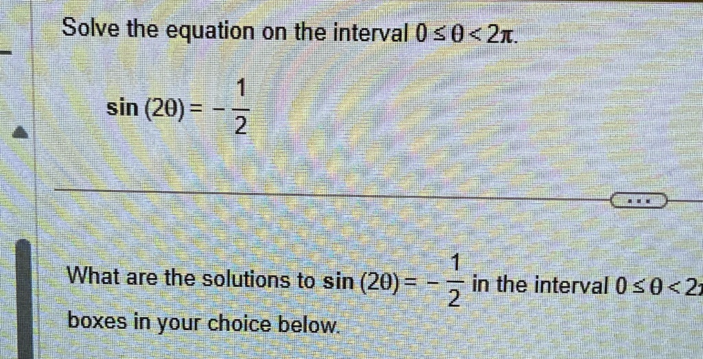 Solve the equation on the interval 0 ≤θ < 2π.
sin (2θ) = -(1)/(2)
What are the solutions to sin (2θ) = -(1)/(2) in the interval 0 ≤θ < 2π? boxes in your choice below.