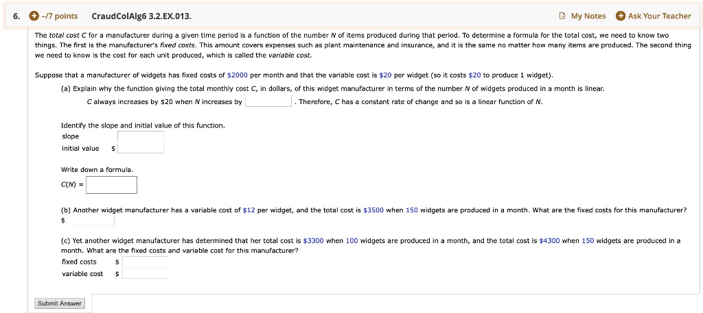 The total cost C for a manufacturer during a given time period is a function of the number N of items produced during that period. To determine a formula for the total cost, we need to know two things. The first is the manufacturer's fixed costs. This amount covers expenses such as plant maintenance and insurance, and it is the same no matter how many items are produced. The second thing we need to know is the cost for each unit produced, which is called the variable cost.
Suppose that a manufacturer of widgets has fixed costs of 2000 per month and that the variable cost is20 per widget (so it costs 20 to produce 1 widget).
(a) Explain why the function giving the total monthly cost C, in dollars, of this widget manufacturer in terms of the number N of widgets produced in a month is linear.
C always increases by20 when N increases by . Therefore, C has a constant rate of change and so is a linear function of N.
Identify the slope and initial value of this function.
slope
initial value
Write down a formula.
C(N) =
(b) Another widget manufacturer has a variable cost of12 per widget, and the total cost is 3500 when 150 widgets are produced in a month. What are the fixed costs for this manufacturer?
(c) Yet another widget manufacturer has determined that her total cost is 3300 when 100 widgets are produced in a month, and the total cost is4300 when 150 widgets are produced in a month. What are the fixed costs and variable cost for this manufacturer?
fixed costs
variable cost