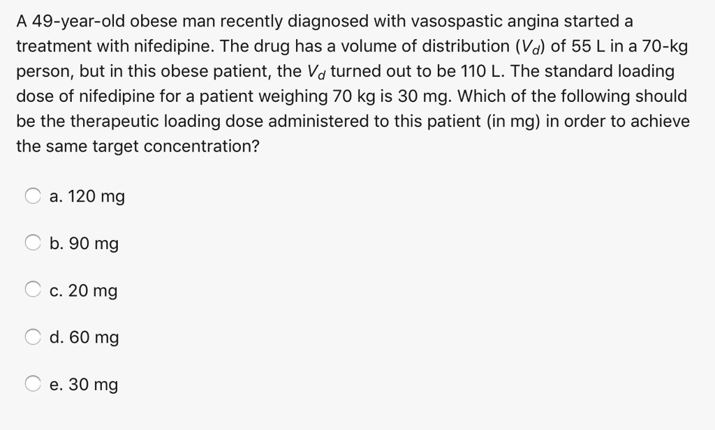 A 49-year-old obese man recently diagnosed with vasospastic angina started a treatment with nifedipine. The drug has a volume of distribution (Vd) of 55 L in a 70-kg person, but in this obese patient, the Vd turned out to be 110 L. The standard loading dose of nifedipine for a patient weighing 70 kg is 30 mg. Which of the following should be the therapeutic loading dose administered to this patient (in mg) in order to achieve the same target concentration?
a. 120 mg
b. 90 mg
c. 20 mg
d. 60 mg
e. 30 mg