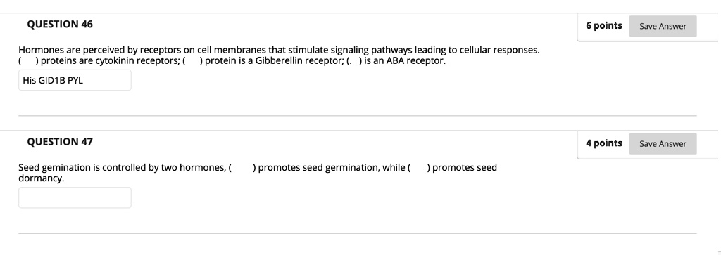 QUESTION 46
Hormones are perceived by receptors on cell membranes that stimulate signaling pathways leading to cellular responses.
( ) proteins are cytokinin receptors; ( ) protein is a Gibberellin receptor; ( . ) is an ABA receptor.
His GID1B PYL
QUESTION 47
Seed gemination is controlled by two hormones, ( ) promotes seed germination, while ( ) promotes seed
dormancy.