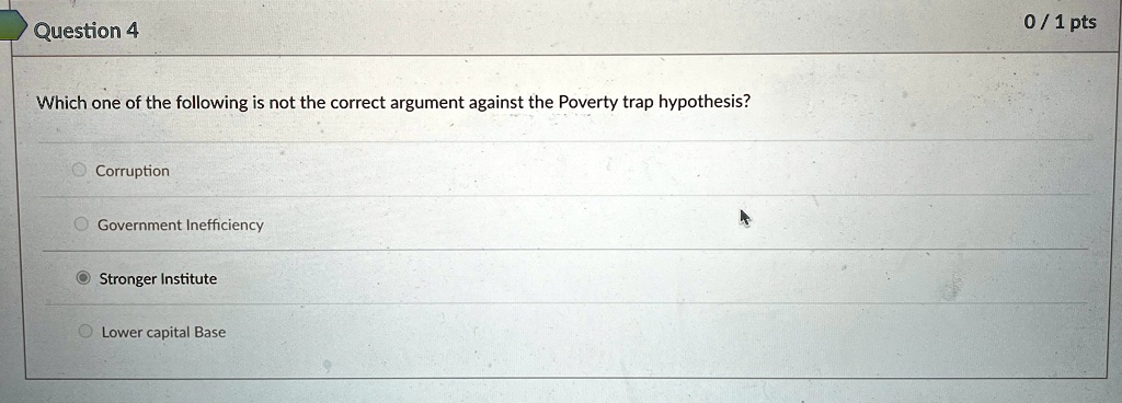Question 4
Which one of the following is not the correct argument against the Poverty trap hypothesis?
Corruption
Government Inefficiency
Stronger Institute
Lower capital Base
0/1 pts