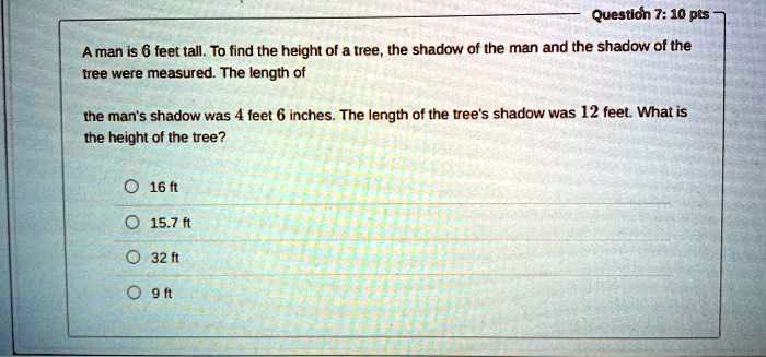 A man is 6 feet tall. To find the height of a tree, the shadow of the man and the shadow of the tree were measured. The length of the man's shadow was 4 feet 6 inches. The length of the tree's shadow was 12 feet. What is the height of the tree?

16 ft
15.7 ft
32 ft
9 ft