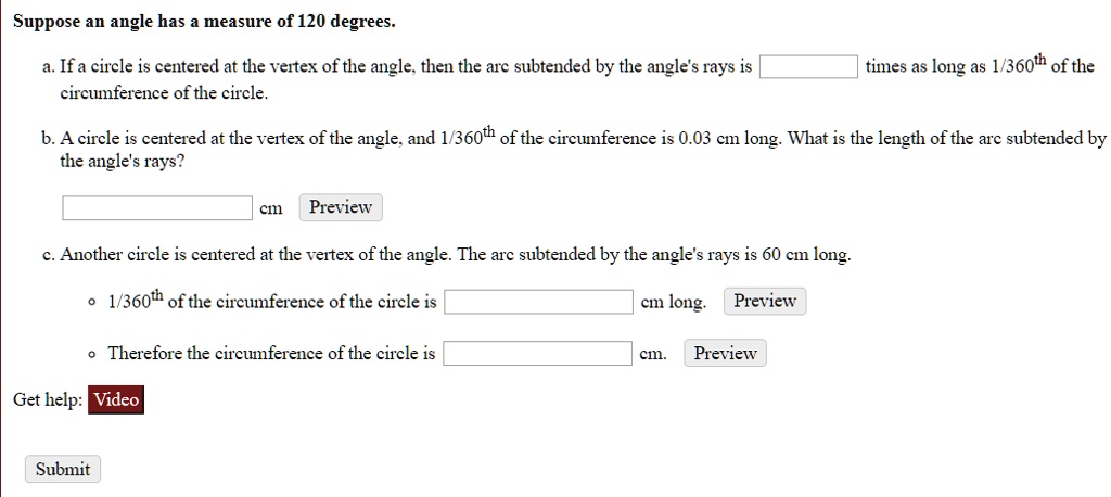 Suppose an angle has a measure of 120 degrees.
a. If a circle is centered at the vertex of the angle, then the arc subtended by the angle's rays is times as long as 1/360th of the circumference of the circle.
b. A circle is centered at the vertex of the angle, and 1/360th of the circumference is 0.03 cm long. What is the length of the arc subtended by the angle's rays?
cm
c. Another circle is centered at the vertex of the angle. The arc subtended by the angle's rays is 60 cm long.
1/360th of the circumference of the circle is cm long.
Therefore the circumference of the circle is cm.