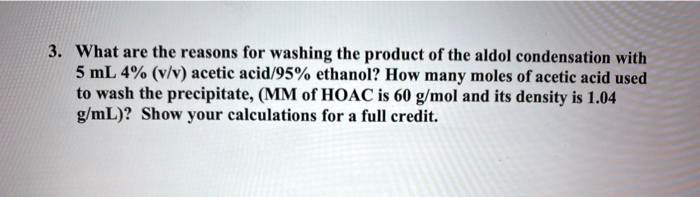 3. What are the reasons for washing the product of the aldol condensation with 5 mL 4% (v/v) acetic acid/95% ethanol? How many moles of acetic acid used to wash the precipitate, (MM of HOAC is 60 g/mol and its density is 1.04 g/mL)? Show your calculations for a full credit.