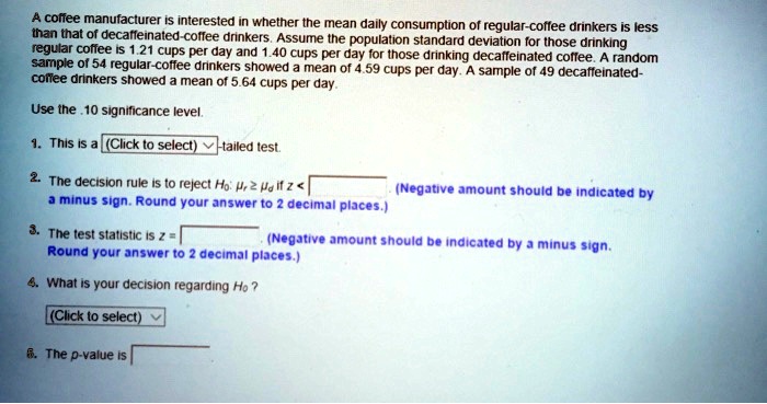 A coffee manufacturer is interested in whether the mean daily consumption of regular-coffee drinkers is less than that of decaffeinated-coffee drinkers. Assume the population standard deviation for those drinking regular coffee is 1.21 cups per day and 1.40 cups per day for those drinking decaffeinated coffee. A random sample of 54 regular-coffee drinkers showed a mean of 4.59 cups per day. A sample of 49 decaffeinated-coffee drinkers showed a mean of 5.64 cups per day.

Use the .10 significance level.

1. This is a (Click to select)-tailed test.

2. The decision rule is to reject H0: ?r ? ?d if z < (Negative amount should be indicated by a minus sign. Round your answer to 2 decimal places.)

3. The test statistic is z = (Negative amount should be indicated by a minus sign. Round your answer to 2 decimal places.)

4. What is your decision regarding H0?
(Click to select)

5. The p-value is