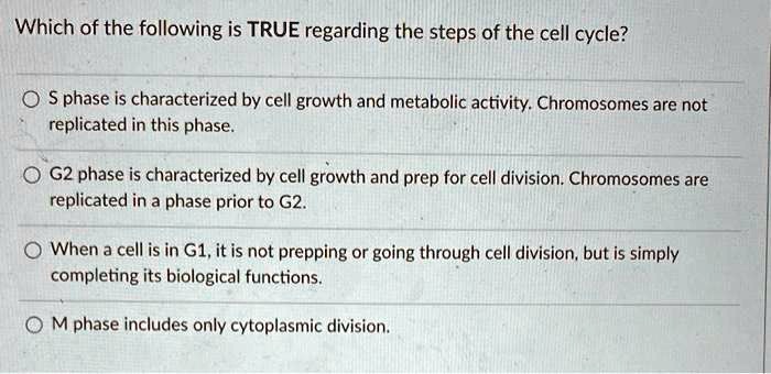 Which of the following is TRUE regarding the steps of the cell cycle?
S phase is characterized by cell growth and metabolic activity. Chromosomes are not replicated in this phase.
G2 phase is characterized by cell growth and prep for cell division. Chromosomes are replicated in a phase prior to G2.
When a cell is in G1, it is not prepping or going through cell division, but is simply completing its biological functions.
M phase includes only cytoplasmic division.