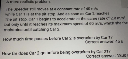A more realistic problem:

The Speeder still moves at a constant rate of 40 m/s
while Car 1 is at the pit stop. And as soon as Car 2 reaches
the pit stop, Car 1 begins to accelerate at the same rate of 2.0 m/s²,
but only until it reaches its maximum speed of 60 m/s, which she then
maintains until catching Car 2.

How much time passes before Car 2 is overtaken by Car 1?
Correct answer: 45 s

How far does Car 2 go before being overtaken by Car 1?
Correct answer: 1800 m