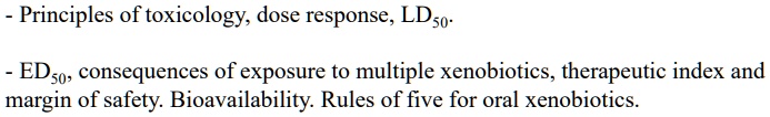 - Principles of toxicology, dose response, LD50.

- ED50, consequences of exposure to multiple xenobiotics, therapeutic index and margin of safety. Bioavailability. Rules of five for oral xenobiotics.