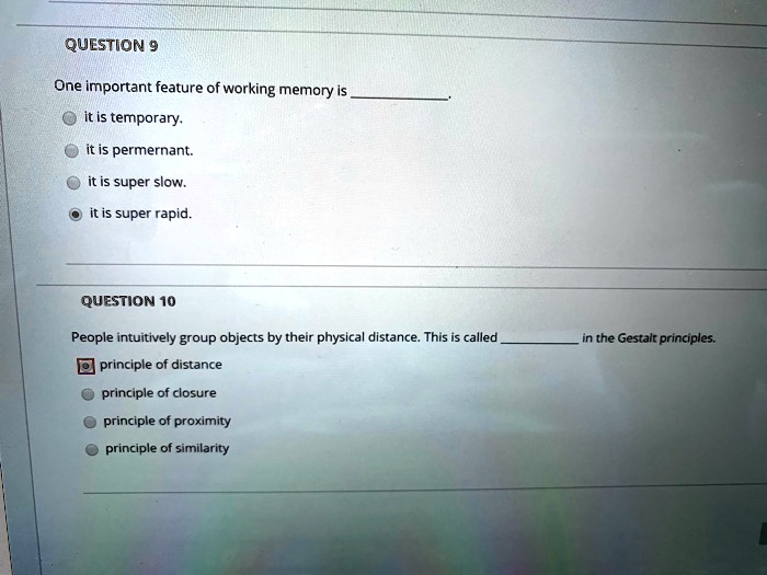 QUESTION 9
One important feature of working memory is .
 it is temporary.
 it is permernant.
 it is super slow.
 it is super rapid.

QUESTION 10
People intuitively group objects by their physical distance. This is called  in the Gestalt principles.
 principle of distance
 principle of closure
 principle of proximity
 principle of similarity.