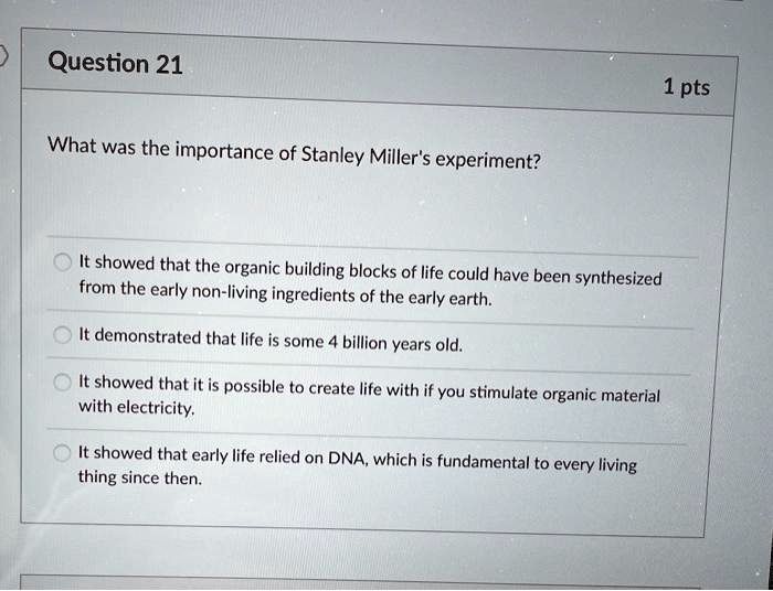 What was the importance of Stanley Miller's experiment?
It showed that the organic building blocks of life could have been synthesized from the early non-living ingredients of the early earth.
It demonstrated that life is some 4 billion years old.
It showed that it is possible to create life with if you stimulate organic material with electricity.
It showed that early life relied on DNA, which is fundamental to every living thing since then.