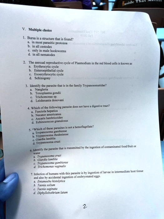V. Multiple choice
1. Bursa is a structure that is found?
a. in most parasitic protozoa
b. in all cestodes
c. only in male hookworms
d. in all nematodes
2. The asexual reproductive cycle of Plasmodium in the red blood cells is known as
a. Erythrocytic cycle
b. Enteroepithelial cycle
c. Exoerythrocytic cycle
d. Schizogony
3. Identify the parasite that is in the family Trypanosomatidae?
a. Naegleria
b. Toxoplasma gondii
c. Trichomonas sp.
d. Leishmania donovani
4. Which of the following parasite does not have a digestive tract?
a. Fasciola hepatica
b. Necator americanus
c. Ascaris lumbricoides
d. Echinococcus granulosus
5. "Which of these parasites is not a hemoflagellate?
a. Trypanosoma gambiense
b. Trypanosoma rhodesiense
c. Giardia lamblia
d. Trypanosoma cruzi
6. Identify the parasite that is transmitted by the ingestion of contaminated food/fruit or water
a. Trypanosoma cruzi
b. Giardia lamblia
c. Trypanosoma gambiense
d. Trichomonas vaginalis
7. Infection of humans with this parasite is by ingestion of larvae in intermediate host tissue and also by accidental ingestion of embryonated eggs.
a. Entamoeba histolytica
b. Taenia solium
c. Taenia saginata
d. Diphyllobothrium latum