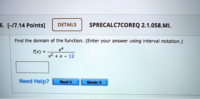 6. [-/7.14 Points]
DETAILS
SPRECALC7COREQ 2.1.058.??.
Find the domain of the function. (Enter your answer using interval notation.)
f(x) = (x^4)/(x^2 + x - 12)
Need Help?
Read It
Master It