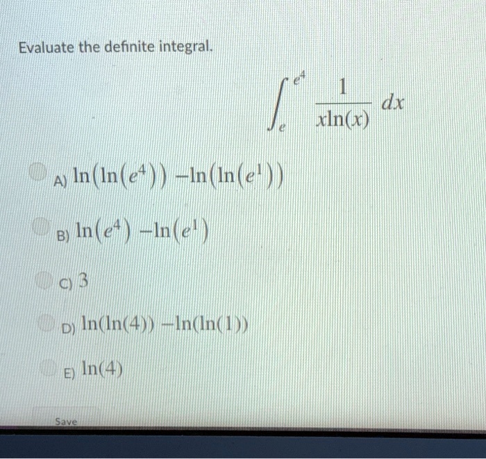 Evaluate the definite integral.inte^e^4 frac1xln(x) dx
A) ln(ln(e^4)) - ln(ln(e^1))
B) ln(e^4) - ln(e^1)
C) 3
D) ln(ln(4)) - ln(ln(1))
E) ln(4)