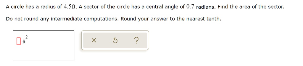 A circle has a radius of 4.5ft. A sector of the circle has a central angle of 0.7 radians. Find the area of the sector.
Do not round any intermediate computations. Round your answer to the nearest tenth.