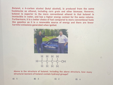 Butanol, a 4-carbon alcohol (butyl alcohol), is produced from the same feedstocks as ethanol, including corn grain and other biomass. However, butanol is superior to the more conventional ethanol in that butanol is immiscible in water, and has a higher energy content for the same volume. Furthermore, it is a better choice of fuel compared to more conventional fuels like gasoline as it is a renewable source of energy and there are fewer harmful emissions generated when ignited.

Above is the structure of butanol. Including the above structure, how many structural isomers of butanol contain hydroxyl groups?

A) 5
B) 3
C) 2
D) 4