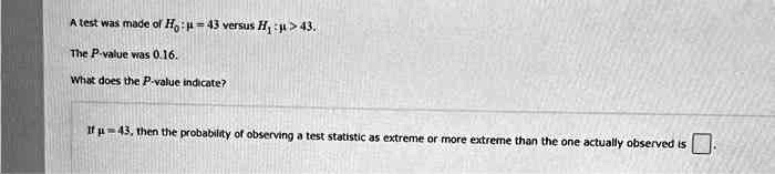 A test was made of H? : ? = 43 versus H? : ? > 43. The P-value was 0.16. What does the P-value indicate? If ? = 43, then the probability of observing a test statistic as extreme or more extreme than the one actually observed is .